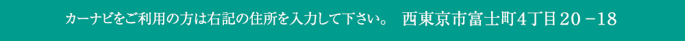 カーナビをご利用の方は右記の住所を入力して下さい。　西東京市富士町４丁目２０−１８