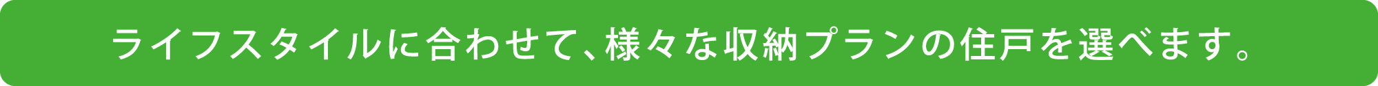 ライフスタイルに合わせて、様々な収納プランの住戸を選べます。