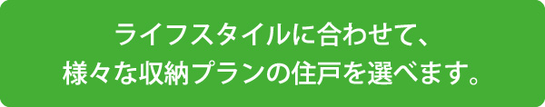 ライフスタイルに合わせて、様々な収納プランの住戸を選べます。